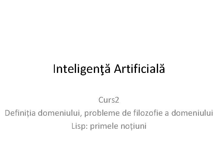 Inteligenţă Artificială Curs 2 Definiția domeniului, probleme de filozofie a domeniului Lisp: primele noțiuni