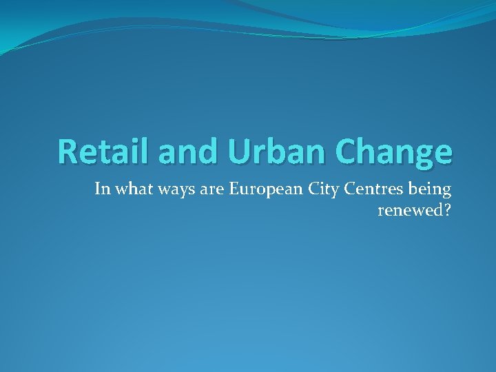 Retail and Urban Change In what ways are European City Centres being renewed? 