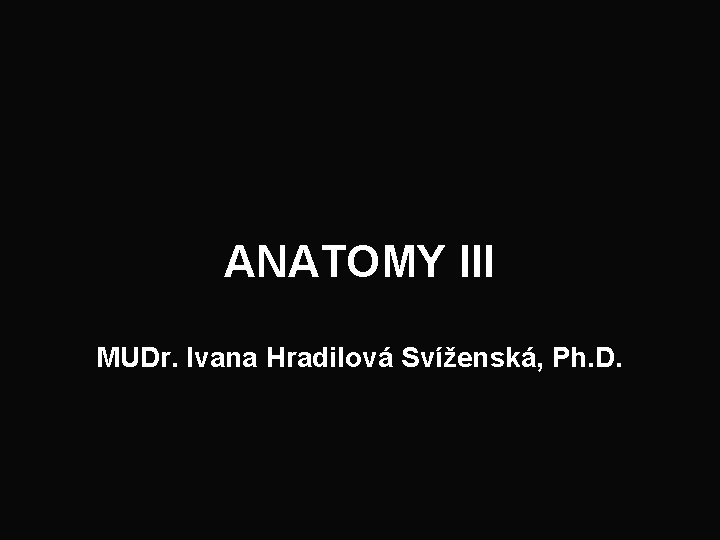 ANATOMY III MUDr. Ivana Hradilová Svíženská, Ph. D. 