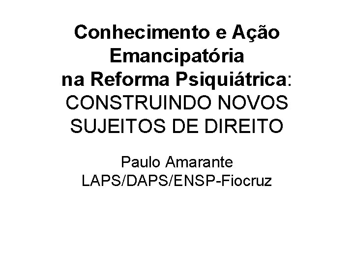 Conhecimento e Ação Emancipatória na Reforma Psiquiátrica: CONSTRUINDO NOVOS SUJEITOS DE DIREITO Paulo Amarante