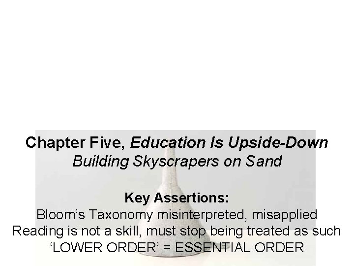 Chapter Five, Education Is Upside-Down Building Skyscrapers on Sand Key Assertions: Bloom’s Taxonomy misinterpreted,