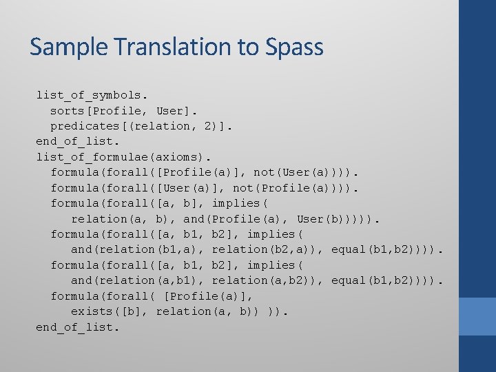 Sample Translation to Spass list_of_symbols. sorts[Profile, User]. predicates[(relation, 2)]. end_of_list_of_formulae(axioms). formula(forall([Profile(a)], not(User(a)))). formula(forall([User(a)], not(Profile(a)))).