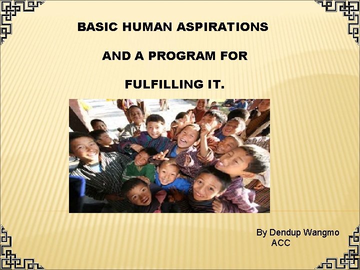 BASIC HUMAN ASPIRATIONS AND A PROGRAM FOR FULFILLING IT. By Dendup Wangmo ACC 