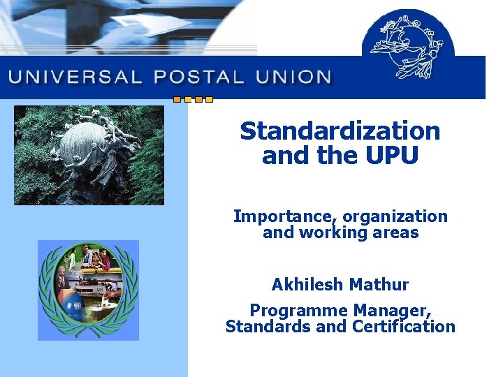 Standardization and the UPU Importance, organization and working areas Akhilesh Mathur Programme Manager, Standards Standardization and the UPU Importance, organization and working areas Akhilesh Mathur Programme Manager, Standards