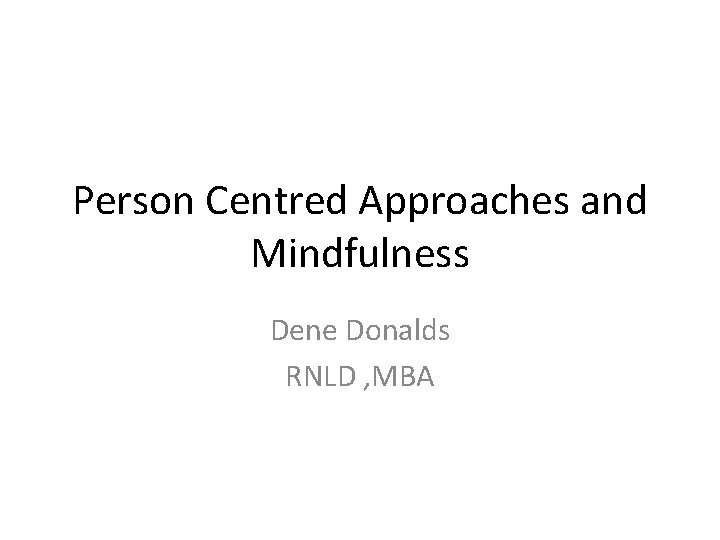 Person Centred Approaches and Mindfulness Dene Donalds RNLD , MBA Person Centred Approaches and Mindfulness Dene Donalds RNLD , MBA