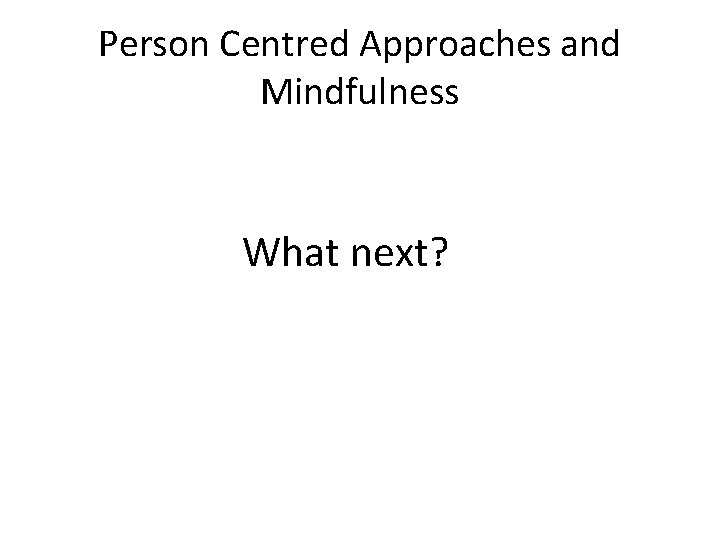 Person Centred Approaches and Mindfulness What next? Person Centred Approaches and Mindfulness What next?