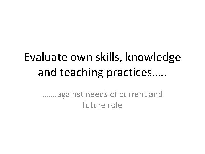 Evaluate own skills, knowledge and teaching practices…. . ……. against needs of current and Evaluate own skills, knowledge and teaching practices…. . ……. against needs of current and