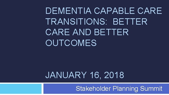 DEMENTIA CAPABLE CARE TRANSITIONS: BETTER CARE AND BETTER OUTCOMES JANUARY 16, 2018 Stakeholder Planning