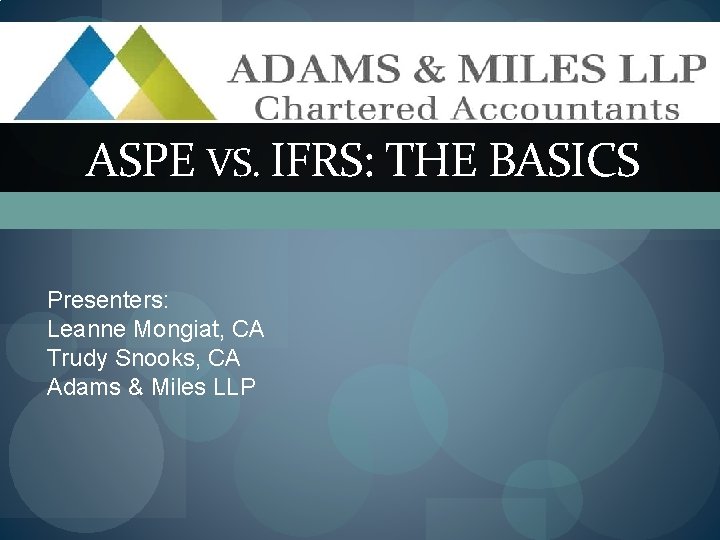 ASPE VS. IFRS: THE BASICS Presenters: Leanne Mongiat, CA Trudy Snooks, CA Adams &