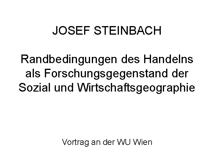 JOSEF STEINBACH Randbedingungen des Handelns als Forschungsgegenstand der Sozial und Wirtschaftsgeographie Vortrag an der