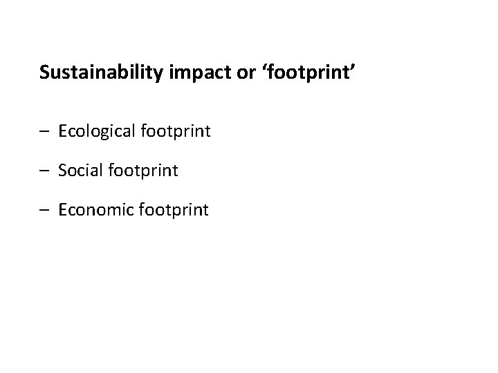 Sustainability impact or ‘footprint’ – Ecological footprint – Social footprint – Economic footprint 