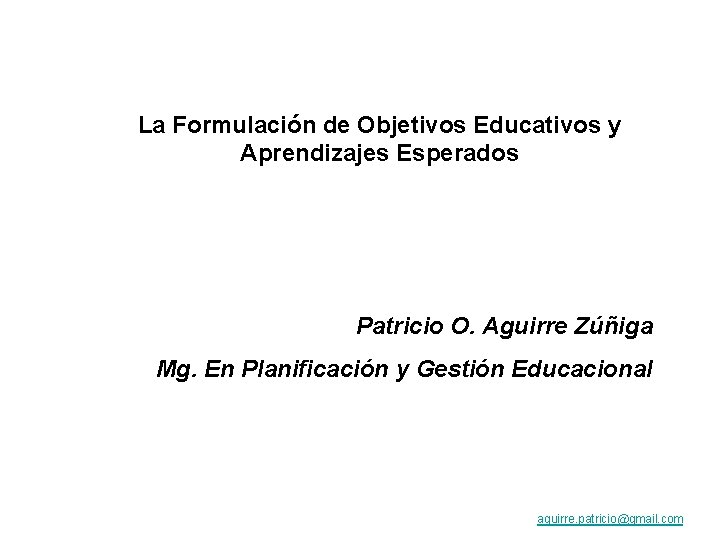 La Formulación de Objetivos Educativos y Aprendizajes Esperados Patricio O. Aguirre Zúñiga Mg. En