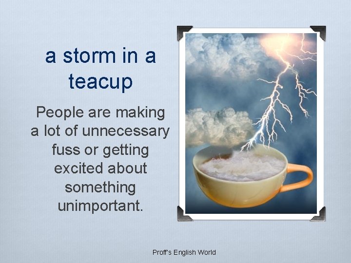 a storm in a teacup People are making a lot of unnecessary fuss or a storm in a teacup People are making a lot of unnecessary fuss or