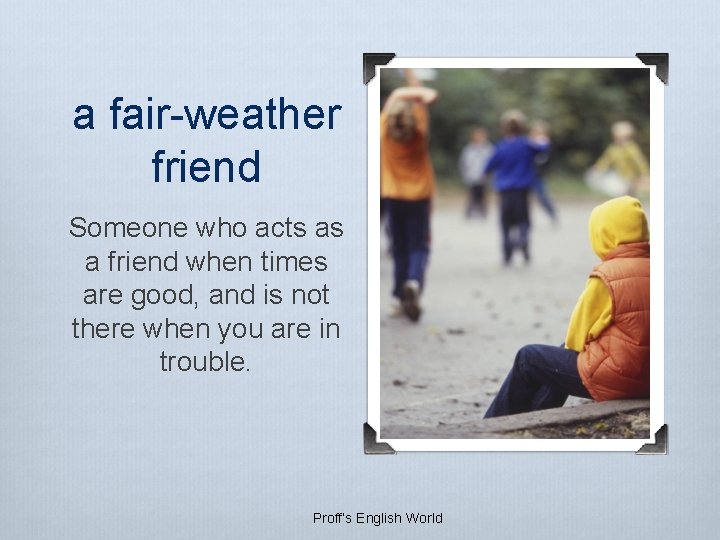a fair-weather friend Someone who acts as a friend when times are good, and a fair-weather friend Someone who acts as a friend when times are good, and