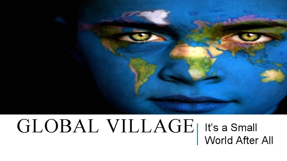 GLOBAL VILLAGE It’s a Small World After All 