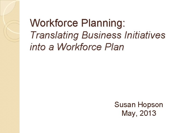 Workforce Planning: Translating Business Initiatives into a Workforce Plan Susan Hopson May, 2013 
