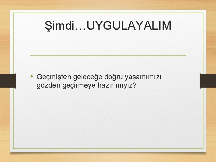 Şimdi…UYGULAYALIM • Geçmişten geleceğe doğru yaşamımızı gözden geçirmeye hazır mıyız? 