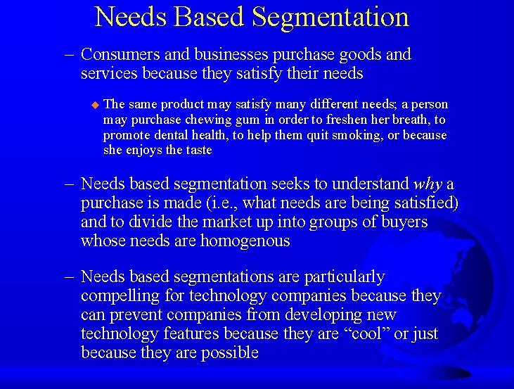 Needs Based Segmentation – Consumers and businesses purchase goods and services because they satisfy