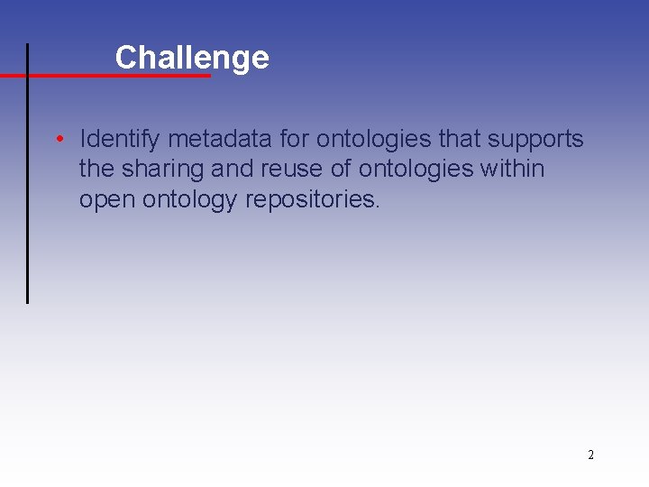 Challenge • Identify metadata for ontologies that supports the sharing and reuse of ontologies