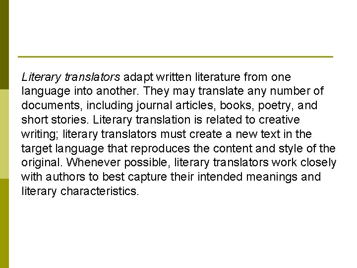 Literary translators adapt written literature from one language into another. They may translate any