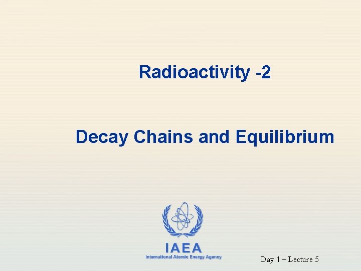 Radioactivity -2 Decay Chains and Equilibrium IAEA International Atomic Energy Agency Day 1 –