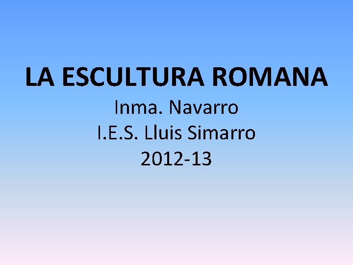 LA ESCULTURA ROMANA Inma. Navarro I. E. S. Lluis Simarro 2012 -13 