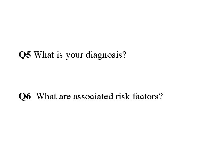 Q 5 What is your diagnosis? Q 6 What are associated risk factors? 