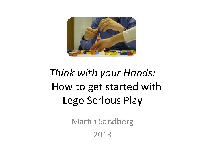 Think with your Hands: – How to get started with Lego Serious Play Martin Think with your Hands: – How to get started with Lego Serious Play Martin