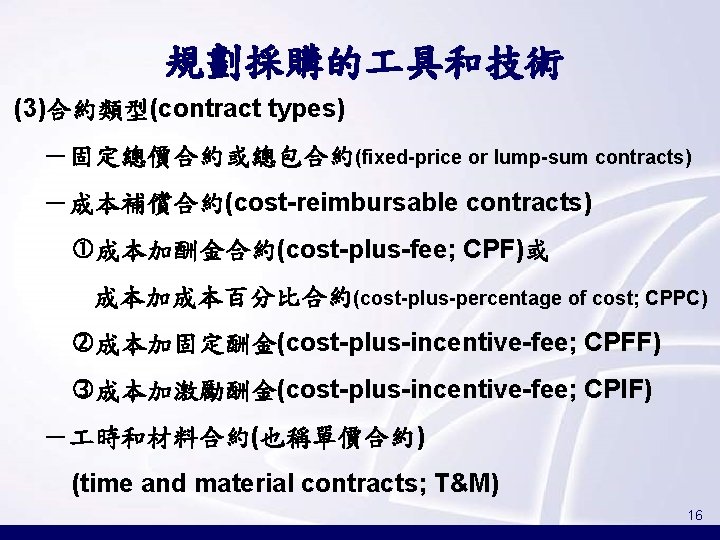 規劃採購的 具和技術 (3)合約類型(contract types) －固定總價合約或總包合約(fixed-price or lump-sum contracts) －成本補償合約(cost-reimbursable contracts) 成本加酬金合約(cost-plus-fee; CPF)或 成本加成本百分比合約(cost-plus-percentage of