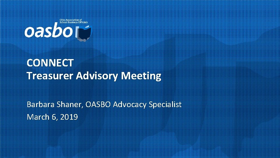 CONNECT Treasurer Advisory Meeting Barbara Shaner, OASBO Advocacy Specialist March 6, 2019 