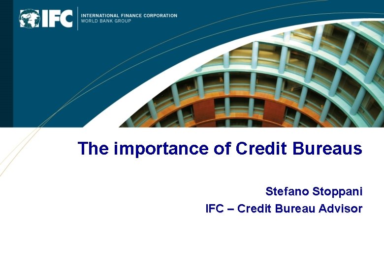 The importance of Credit Bureaus Stefano Stoppani IFC – Credit Bureau Advisor 0 