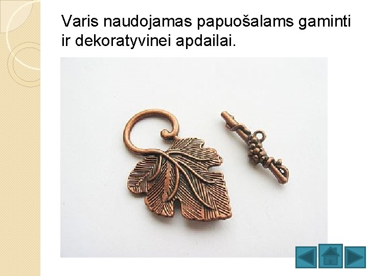 Varis naudojamas papuošalams gaminti ir dekoratyvinei apdailai. 