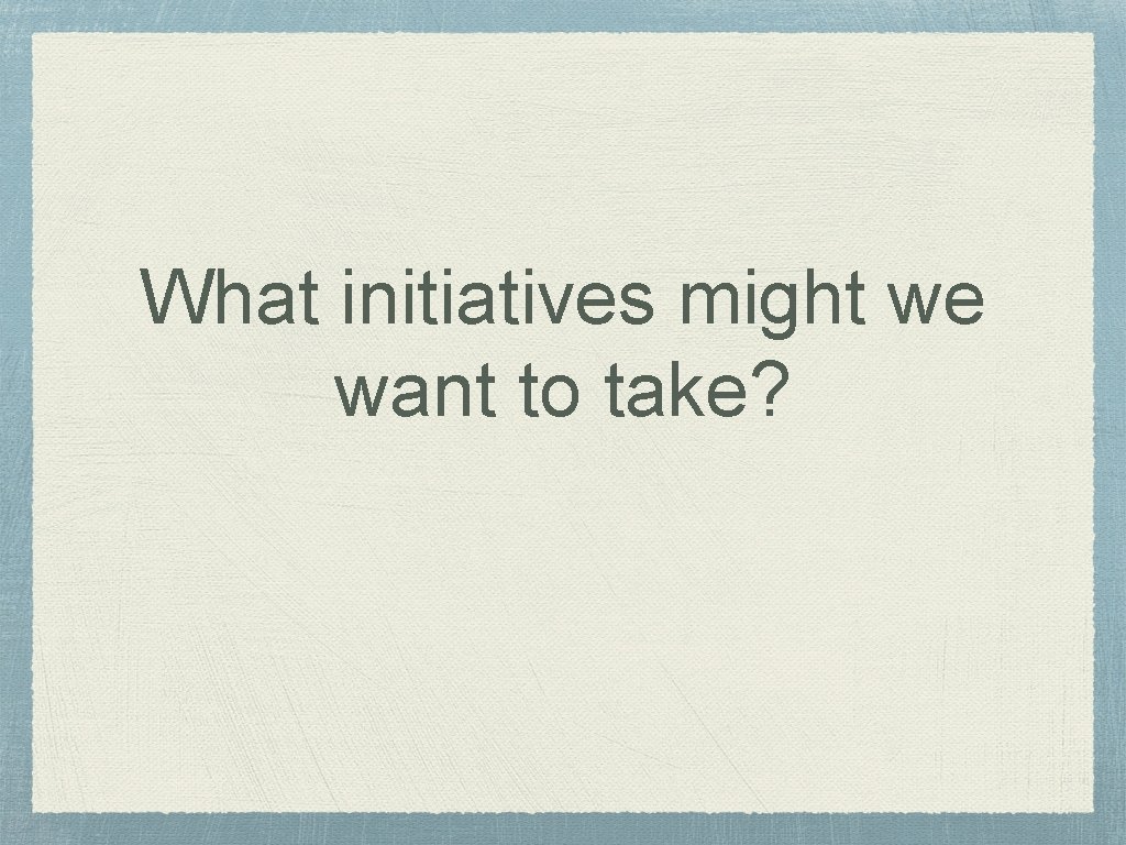 What initiatives might we want to take? 