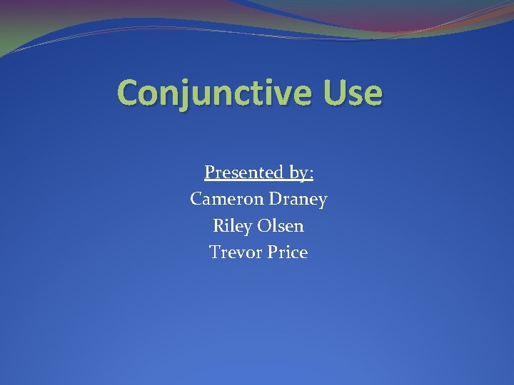 Conjunctive Use Presented by: Cameron Draney Riley Olsen Trevor Price 