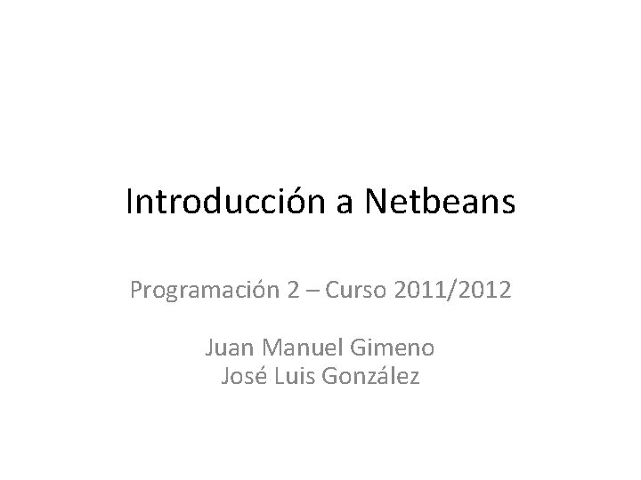 Introducción a Netbeans Programación 2 – Curso 2011/2012 Juan Manuel Gimeno José Luis González