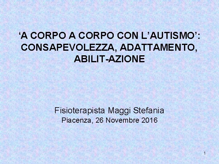 ‘A CORPO CON L’AUTISMO’: CONSAPEVOLEZZA, ADATTAMENTO, ABILIT-AZIONE Fisioterapista Maggi Stefania Piacenza, 26 Novembre 2016