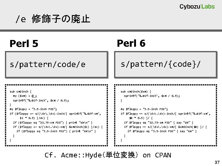 /e 修飾子の廃止 Perl 6 Perl 5 s/pattern/code/e s/pattern/{code}/ sub cm 2 inch { my