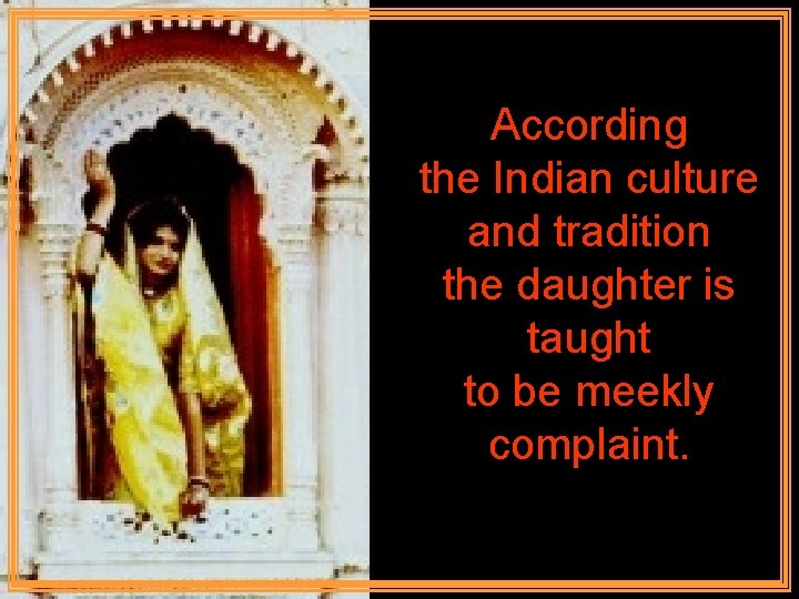 According the Indian culture and tradition the daughter is taught to be meekly complaint.