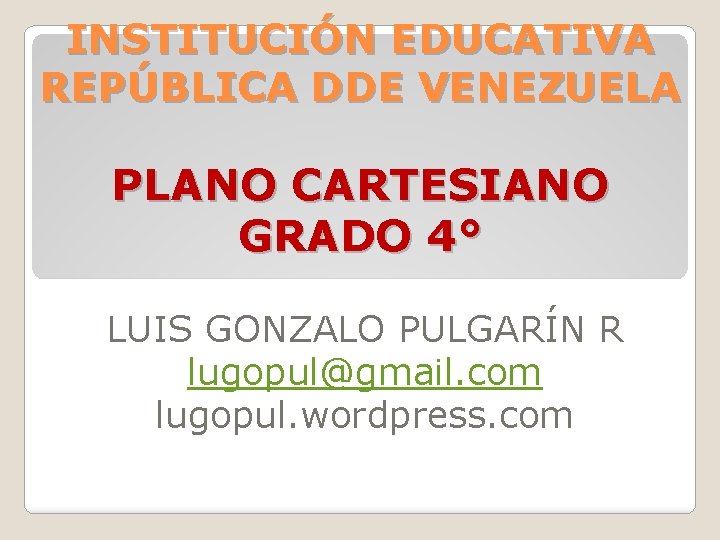 INSTITUCIÓN EDUCATIVA REPÚBLICA DDE VENEZUELA PLANO CARTESIANO GRADO 4° LUIS GONZALO PULGARÍN R lugopul@gmail.