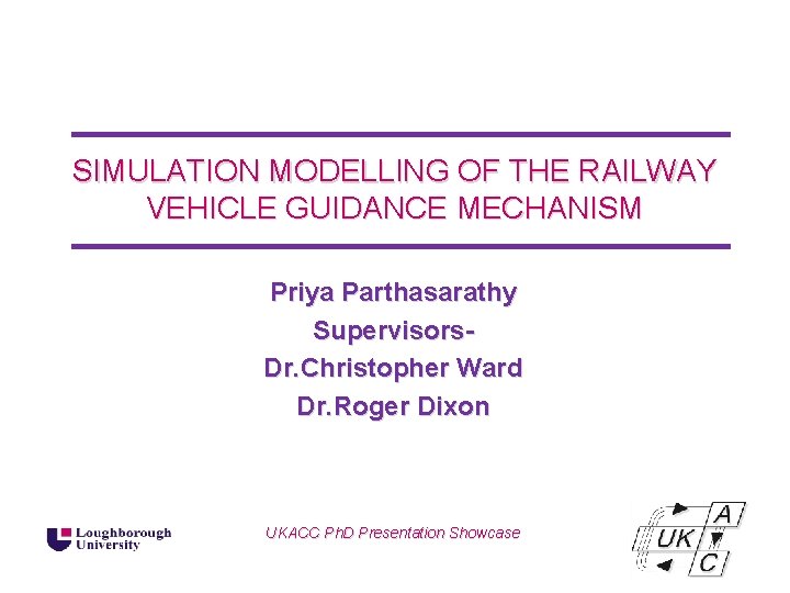 SIMULATION MODELLING OF THE RAILWAY VEHICLE GUIDANCE MECHANISM Priya Parthasarathy Supervisors. Dr. Christopher Ward