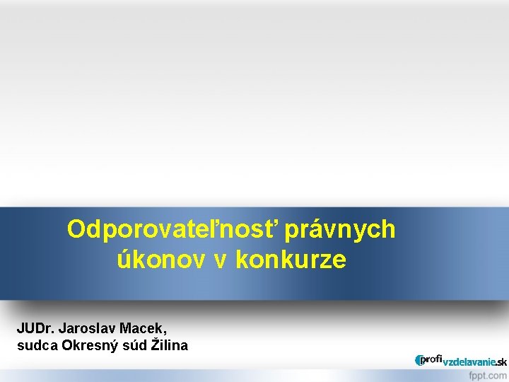 Odporovateľnosť právnych úkonov v konkurze JUDr. Jaroslav Macek, sudca Okresný súd Žilina 