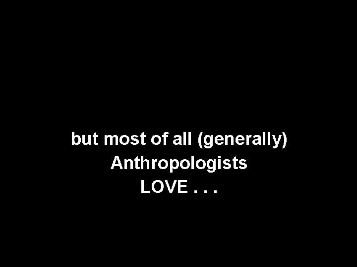 but most of all (generally) Anthropologists LOVE. . . 