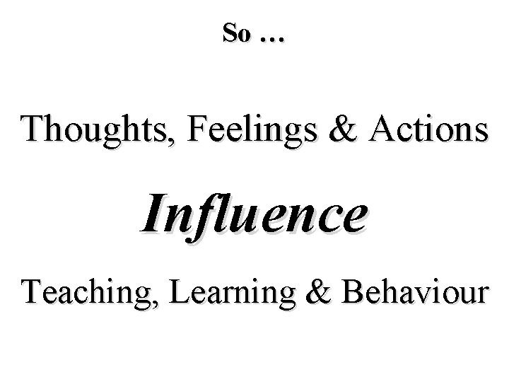 So … Thoughts, Feelings & Actions Influence Teaching, Learning & Behaviour 