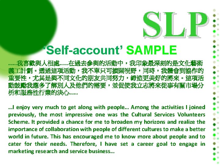 SLP ‘Self-account’ SAMPLE ……我喜歡與人相處……在過去參與的活動中，我印象最深刻的是文化藝術 義 計劃。透過這項活動，我不單只可擴闊視野，同時，我體會到協作的 重要性，尤其是與不同文化的朋友共同努力，締造更美好的將來。這項活 動鼓勵我應多了解別人及他們的需要，並促使我立志將來從事有關市場分 析和服務性行業的決心…… …I enjoy very much to