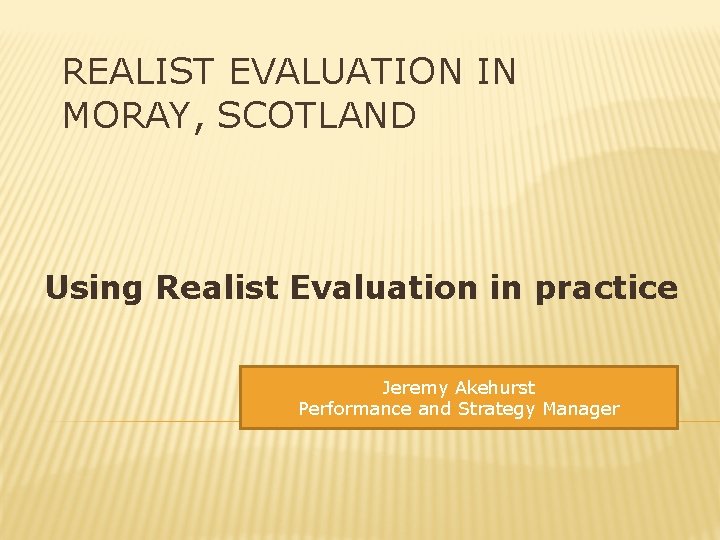 REALIST EVALUATION IN MORAY, SCOTLAND Using Realist Evaluation in practice Jeremy Akehurst Performance and