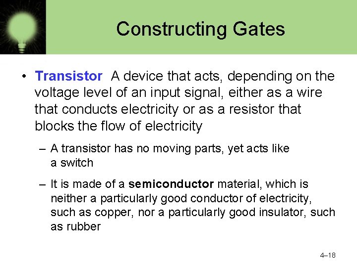 Constructing Gates • Transistor A device that acts, depending on the voltage level of