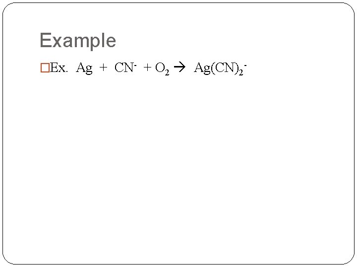 Example �Ex. Ag + CN- + O 2 Ag(CN)2 - 