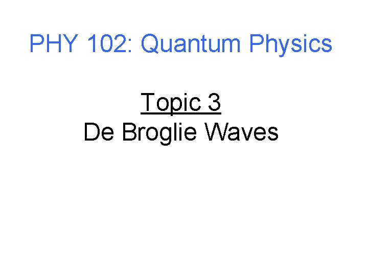 PHY 102: Quantum Physics Topic 3 De Broglie Waves 