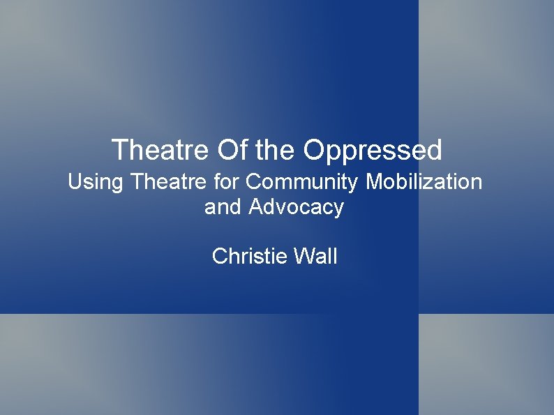 Theatre Of the Oppressed Using Theatre for Community Mobilization and Advocacy Christie Wall 