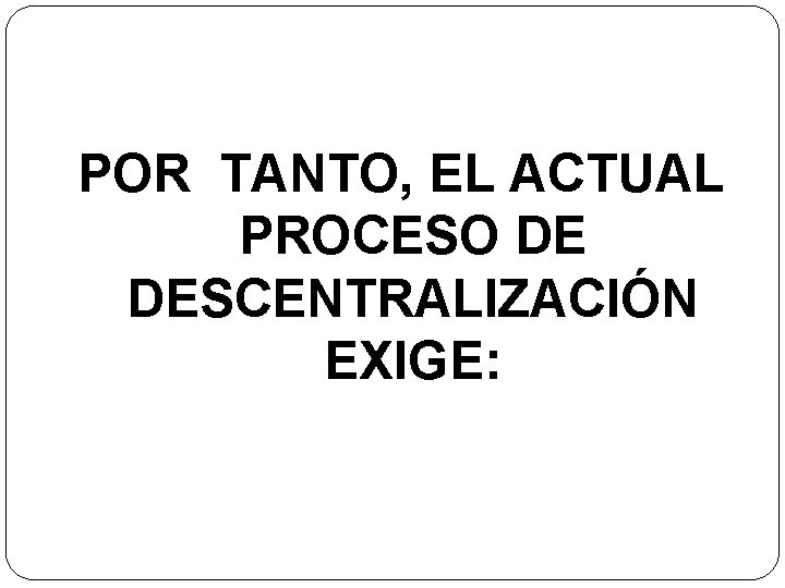 POR TANTO, EL ACTUAL PROCESO DE DESCENTRALIZACIÓN EXIGE: 